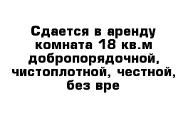 Сдается в аренду комната 18 кв.м добропорядочной, чистоплотной, честной, без вре